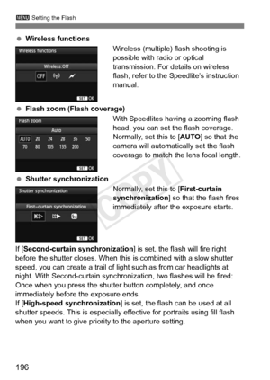 Page 196196
3 Setting the Flash
 Wireless functions
Wireless (multiple) flash shooting is 
possible with radio or optical 
transmission. For details on wireless 
flash, refer to the Speedlite’s instruction 
manual.
  Flash zoom (Flash coverage)
With Speedlites having a zooming flash 
head, you can set the flash coverage. 
Normally, set this to [AUTO] so that the 
camera will automatically set the flash 
coverage to match the lens focal length.
  Shutter synchronization
Normally, set this to [First-curtain...