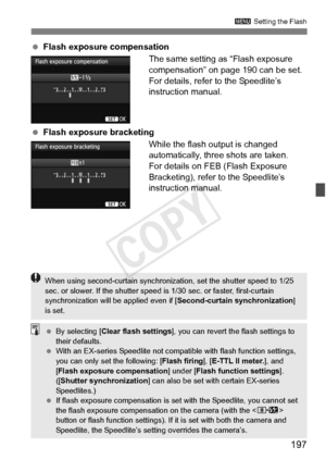 Page 197197
3 Setting the Flash
 Flash exposure compensation
The same setting as “Flash exposure 
compensation” on page 190 can be set.
For details, refer to the Speedlite’s 
instruction manual.
  Flash exposure bracketing
While the flash output is changed 
automatically, three shots are taken.
For details on FEB (Flash Exposure 
Bracketing), refer to the Speedlite’s 
instruction manual.
When using second-curtain synchronizat ion, set the shutter speed to 1/25 
sec. or slower. If the sh utter speed is 1/30 sec....