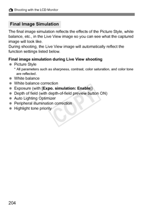 Page 204204
A Shooting with the LCD Monitor
The final image simulation reflects the effects of the Picture Style, white 
balance, etc., in the Live View image so you can see what the captured 
image will look like.
During shooting, the Live View im age will automatically reflect the 
function settings listed below.
Final image simulation dur ing Live View shooting
  Picture Style
* All parameters such as sharpness, cont rast, color saturation, and color tone 
are reflected.
  White balance
  White balance...