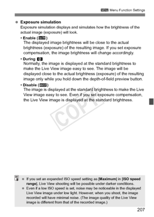 Page 207207
3 Menu Function Settings
 Exposure simulationExposure simulation displays and simu lates how the brightness of the 
actual image (exposure) will look.
•  Enable ( g)
The displayed image brightness  will be close to the actual 
brightness (exposure) of the resulting image. If you set exposure 
compensation, the image bri ghtness will change accordingly.
• During  eNormally, the image is display ed at the standard brightness to 
make the Live View image easy to see. The image will be 
displayed close...