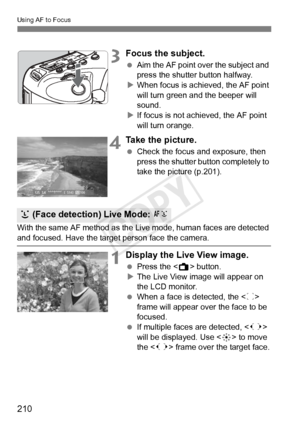 Page 210210
Using AF to Focus
3Focus the subject.
 Aim the AF point over the subject and 
press the shutter button halfway.
X When focus is achieved, the AF point 
will turn green a nd the beeper will 
sound.
X If focus is not achieved, the AF point 
will turn orange.
4Take the picture.
  Check the focus and exposure, then 
press the shutter button completely to 
take the picture (p.201).
With the same AF method as the Live mode, human faces are detected 
and focused. Have the target  person face the camera....