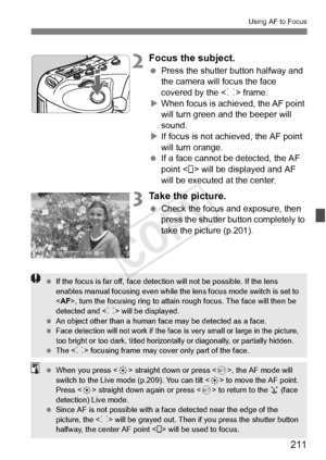 Page 211211
Using AF to Focus
2Focus the subject.
 Press the shutter button halfway and 
the camera will focus the face 
covered by the < p> frame.
X When focus is achi eved, the AF point 
will turn green a nd the beeper will 
sound.
X If focus is not achieved, the AF point 
will turn orange.
  If a face cannot be detected, the AF 
point < > will be displayed and AF 
will be executed at the center.
3Take the picture.
 Check the focus and exposure, then 
press the shutter button completely to 
take the picture...