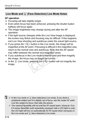 Page 212212
Using AF to Focus
AF operation
 Focusing will take slightly longer.
  Even when focus has been achieved, pressing the shutter button 
halfway will focus again.
  The image brightness may cha nge during and after the AF 
operation.
  If the light source changes while th e Live View image is displayed, 
the screen may flicker and focusing  may be difficult. If this happens, 
exit Live View shooting and autofocus  under the actual light source.
  If you press the < u> button in the Live mode, the image...