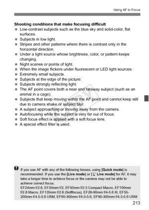 Page 213213
Using AF to Focus
Shooting conditions that make focusing difficult
 Low-contrast subjects such as the blue sky and solid-color, flat 
surfaces.
  Subjects in low light.
  Stripes and other patterns where  there is contrast only in the 
horizontal direction.
  Under a light source whose brightness, color, or pattern keeps 
changing.
  Night scenes or points of light.
  When the image flickers under fluorescent or LED light sources.
  Extremely small subjects.
  Subjects at the edge of the picture....