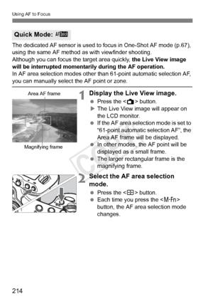 Page 214214
Using AF to Focus
The dedicated AF sensor is used to focus in One-Shot AF mode (p.67), 
using the same AF method as with viewfinder shooting.
Although you can focus th e target area quickly, the Live View image 
will be interrupted momentarily during the AF operation.
In AF area selection modes other than 61-point automatic selection AF, 
you can manually select  the AF point or zone.
1Display the Live View image.
 Press the < A> button.
X The Live View image will appear on 
the LCD monitor.
  If the...