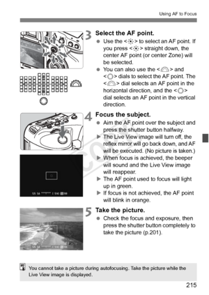 Page 215215
Using AF to Focus
3Select the AF point.
 Use the < 9> to select an AF point. If 
you press < 9> straight down, the 
center AF point (or center Zone) will 
be selected.
  You can also use the < 6> and 
< 5 > dials to select the AF point. The 
< 6 > dial selects an AF point in the 
horizontal direction, and the < 5> 
dial selects an AF point in the vertical 
direction.
4Focus the subject.
  Aim the AF point over the subject and 
press the shutter button halfway.
X
The Live View ima ge will turn off,...