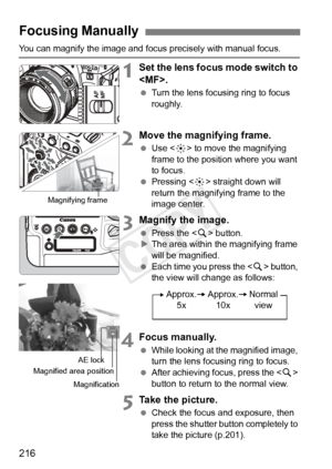 Page 216216
You can magnify the image and focus precisely with manual focus.
1Set the lens focus mode switch to 
.
 Turn the lens focusing ring to focus 
roughly.
2Move the magnifying frame.
 Use < 9> to move the magnifying 
frame to the position where you want 
to focus.
  Pressing < 9> straight down will 
return the magnifying frame to the 
image center.
3Magnify the image.
  Press the < u> button.
X The area within the magnifying frame 
will be magnified.
  Each time you press the < u> button, 
the view will...