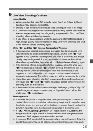 Page 217217
Live View Shooting Cautions
Image Quality When you shoot at high ISO speeds,  noise (such as dots of light and 
banding) may become noticeable.
 
Shooting in high temperatures may cause  noise and irregular colors in the image. If Live View shooting is used contin uously for a long period, the camera’s 
internal temperature may  rise, degrading image qua lity. Stop Live View 
shooting when not shooting images.
  If you shoot a long expo sure while the camera’s internal temperature is 
high, image...