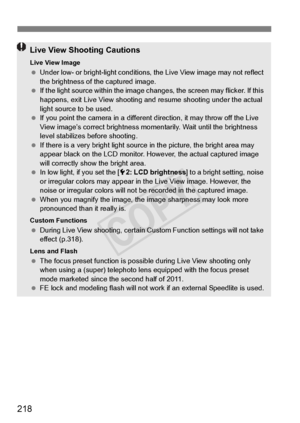 Page 218218
Live View Shooting Cautions
Live View Image Under low- or bright-light  conditions, the Live View image may not reflect 
the brightness of the captured image.
  If the light source within the image ch anges, the screen may flicker. If this 
happens, exit Live View shooting and resume shooting under the actual 
light source to be used.
  If you point the camera in  a different direction, it may throw off the Live 
View image’s correct brightness mo mentarily. Wait until the brightness 
level...