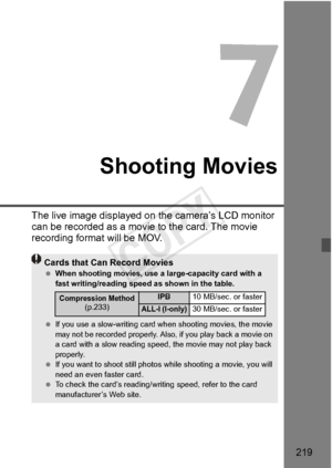 Page 219219
Shooting Movies
The live image displayed on the camera’s LCD monitor 
can be recorded as a movi e to the card. The movie 
recording format will be MOV.
Cards that Can Record Movies  When shooting movies, use a la rge-capacity card with a 
fast writing/reading spee d as shown in the table.
  If you use a slow-writing card wh en shooting movies, the movie 
may not be recorded pr operly. Also, if you play back a movie on 
a card with a slow reading spee d, the movie may not play back 
properly.
  If you...