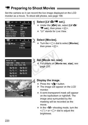 Page 220220
Set the camera so it can record the live image displayed on the LCD 
monitor as a movie. To shoot still photos, see page 199.
1Select [LV z/k  set.].
 Under the [ z4] tab, select [LV   z/
k  set.], then press < 0>.
  “LV” stands for Live View.
2Select [Movies].
 Turn the < 5> dial to select [ Movies], 
then press < 0>.
3Set [Movie rec. size].
  For details on [ Movie rec. size ], see 
page 233.
4Display the image.
  Press the < A> button.
X The image will appear on the LCD 
monitor.
  A...