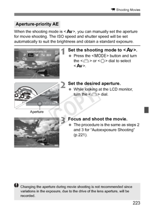 Page 223223
k Shooting Movies
When the shooting mode is , you can manually set the aperture 
for movie shooting. The ISO speed and shutter speed will be set 
automatically to suit the brightness and obtain a standard exposure.
1Set the shooting mode to < f>.
 Press the < W> button and turn 
the < 6> or < 5> dial to select 
< f >.
2Set the desired aperture.
 While looking at the LCD monitor, 
turn the < 6> dial.
3Focus and shoot the movie.
 The procedure is the same as steps 2 
and 3 for “Autoexposure Shooting”...