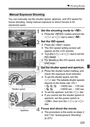 Page 225225
k Shooting Movies
You can manually set the shutter speed, aperture, and ISO speed for 
movie shooting. Using manual exposure to shoot movies is for 
advanced users.
1Set the shooting mode to < a>.
 Press the  button and turn the 
<
6> or  dial to select .
2  Set the ISO speed.
  Press the < i> button.
X The ISO speed setting screen will 
appear on the LCD monitor.
  Turn the < 6> 
or  dial to set the 
ISO speed.
  For details on the ISO speed, see the 
next page.
3Set the shutter speed and aperture....