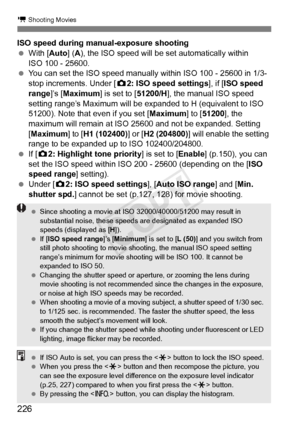 Page 226226
k Shooting Movies
ISO speed during manual-exposure shooting
 With [Auto] ( A), the ISO speed will be set automatically within 
ISO 100 - 25600.
  You can set the ISO speed manually within ISO 100 - 25600 in 1/3-
stop increments. Under [ z2: ISO speed settings ], if [ISO speed 
range ]’s [Maximum] is set to [ 51200/H], the manual ISO speed 
setting range’s Maximum will be ex panded to H (equivalent to ISO 
51200). Note that even if you set [ Maximum] to [51200 ], the 
maximum will remain at ISO 25600...