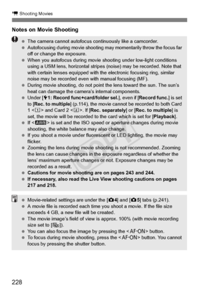 Page 228228
k Shooting Movies
Notes on Movie Shooting
 The camera cannot autofocus co ntinuously like a camcorder.
  Autofocusing during movi e shooting may momentar ily throw the focus far 
off or change the exposure.
  When you autofocus during movie shoo ting under low-light conditions 
using a USM lens, horizontal stripes  (noise) may be recorded. Note that 
with certain lenses equi pped with the electronic  focusing ring, similar 
noise may be recorded even  with manual focusing (MF).
  During movie...