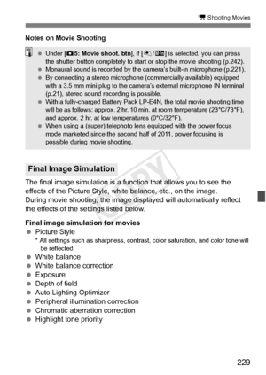 Page 229229
k Shooting Movies
Notes on Movie Shooting
The final image simulation is a function that allows you to see the 
effects of the Picture Style, white balance, etc., on the image.
During movie shooting, the image displayed will automatically reflect 
the effects of the settings listed below.
Final image simulation for movies
  Picture Style
* All settings such as sharpness, contra st, color saturation, and color tone will 
be reflected.
  White balance
  White balance correction
  Exposure
  Depth of...