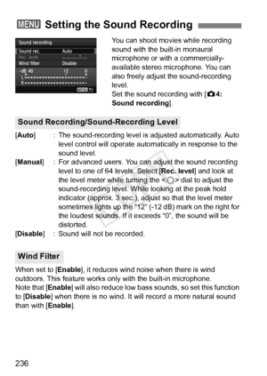 Page 236236
You can shoot movies while recording 
sound with the built-in monaural 
microphone or with a commercially-
available stereo microphone. You can 
also freely adjust the sound-recording 
level.
Set the sound recording with [z4: 
Sound recording ].
[Auto] : The sound-recording level is  adjusted automatically. Auto 
level control will operate automat ically in response to the 
sound level.
[Manual ] : For advanced users. You c an adjust the sound recording 
level to one of 64 levels. Select [ Rec....