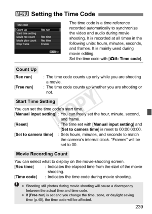 Page 239239
The time code is a time reference 
recorded automatically to synchronize 
the video and audio during movie 
shooting. It is recorded at all times in the 
following units: hours, minutes, seconds, 
and frames. It is mainly used during 
movie editing.
Set the time code with [z5: Time code ].
[Rec run ] : The time code counts up only while you are shooting 
a movie.
[Free run ] : The time code counts up w hether you are shooting or 
not.
You can set the time code’s start time.
[Manual input setting ] :...