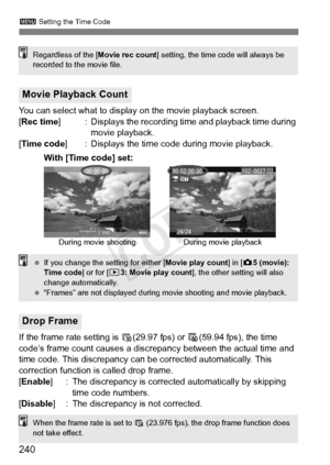 Page 240240
3 Setting the Time Code
You can select what to display on the movie playback screen.
[Rec time ] : Displays the recording time and playback time during 
movie playback.
[Time code ] : Displays the time code during movie playback.
If the frame rate setting is  6(29.97 fps) or  8(59.94 fps), the time 
code’s frame count causes a discr epancy between the actual time and 
time code. This discrepancy can be corrected automatically. This 
correction function is called drop frame.
[Enable ] : The...