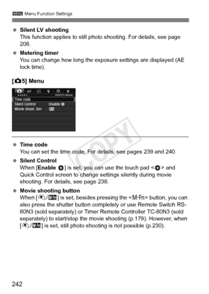 Page 242242
3 Menu Function Settings
 Silent LV shooting
This function applies to still photo shooting. For details, see page 
208.
  Metering timer
You can change how long the exposu re settings are displayed (AE 
lock time).
[ z 5] Menu
  Time code
You can set the time code. For details, see pages 239 and 240.
  Silent Control
When [Enable  h] is set, you can use the touch pad < h> and 
Quick Control screen to change  settings silently during movie 
shooting. For details, see page 238.
  Movie shooting button...