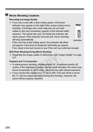 Page 244244
Movie Shooting Cautions
Recording and Image Quality If you use a card with a slow  writing speed, a five-level 
indicator may appear on the right of the screen during movie 
shooting. It indicates how  much data has not yet been 
written to the card (remaining ca pacity of the internal buffer 
memory). The slower the card, the faster the indicator will 
climb upward. If the indicator  becomes full, movie shooting 
will stop automatically. 
If the card has a fast writing sp eed, the indicator will...