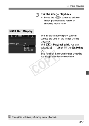 Page 247247
x Image Playback
3Exit the image playback.
 Press the < x> button to exit the 
image playback and return to 
shooting-ready state.
With single-image display, you can 
overlay the grid on the image during 
playback.
With [ 33: Playback grid ], you can 
select [ 3x3 l ], [6x4  m ], or [ 3x3+diag  
n ].
This function is convenient for checking 
the image’s tilt and composition.
3  Grid Display
The grid is not displayed during movie playback.
COPY  