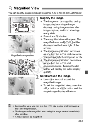 Page 253253
You can magnify a captured image by approx. 1.5x to 10x on the LCD monitor.
1Magnify the image.
 The image can be magnified during 
image playback (single-image 
display), during image review after 
image capture, and from shooting-
ready state.
  Press the < u> button.
X The magnified view will appear. The 
magnified area and [ 6u] will be 
displayed on the lower right of the 
screen.
  The image magnification increases 
as you turn the  dial clockwise. 
You can magnify the image up to 10x.
  The...