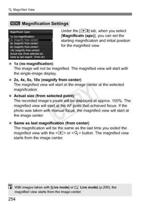 Page 254254
u Magnified View
Under the [ 33] tab, when you select 
[Magnificatn (apx)], you can set the 
starting magnification and initial position 
for the magnified view.
  1x (no magnification)
The image will not be magnified.  The magnified view will start with 
the single-image display.
  2x, 4x, 8x, 10x (magnify from center)
The magnified view will start at  the image center at the selected 
magnification.
  Actual size (from selected point)
The recorded image’s pixels will be  displayed at approx. 100%....