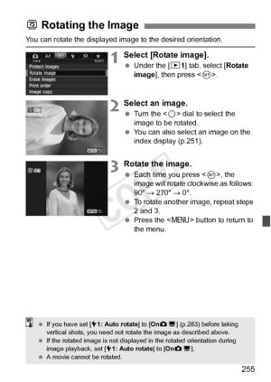 Page 255255
You can rotate the displayed image to the desired orientation.
1Select [Rotate image].
 Under the [ 31] tab, select [Rotate 
image ], then press < 0>.
2Select an image.
  Turn the < 5> dial to select the 
image to be rotated.
  You can also select an image on the 
index display (p.251).
3Rotate the image.
 Each time you press < 0>, the 
image will rotate clockwise as follows: 
90°  → 270°  → 0°.
  To rotate another image, repeat steps 
2 and 3.
  Press the  button to return to 
the menu.
b  Rotating...