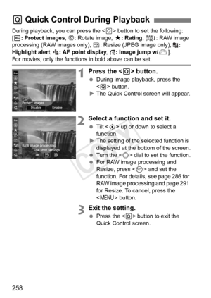 Page 258258
During playback, you can press the  button to set the following: 
[K : Protect images , b : Rotate image,  9: Rating, R : RAW image 
processing (RAW images only),  S: Resize (JPEG image only),  : 
Highlight alert , : AF point display , e : Image jump w/6 ].
For movies, only the function s in bold above can be set.
1Press the  button.
  During image playback, press the 
 button.
X The Quick Control screen will appear.
2Select a function and set it.
  Tilt < 9> up or down to select a 
function.
X The...