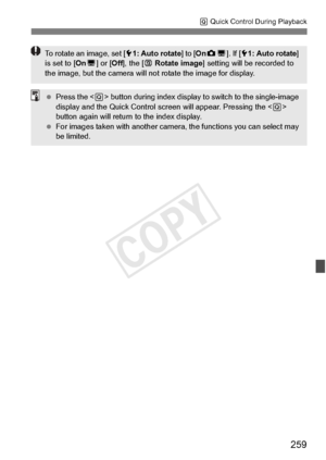 Page 259259
Q Quick Control During Playback
To rotate an image, set [ 51: Auto rotate ] to [OnzD ]. If [ 51: Auto rotate ] 
is set to [ OnD] or [ Off], the [ b Rotate image ] setting will be  recorded to 
the image, but the came ra will not rotate the image for display.
 Press the < Q> button during index display to  switch to the single-image 
display and the Quick Co ntrol screen will appear. Pressing the < Q> 
button again will return to the index display.
  For images taken with another camera , the...