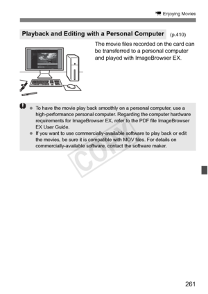 Page 261261
k Enjoying Movies
The movie files recorded on the card can 
be transferred to a personal computer 
and played with ImageBrowser EX.
Playback and Editing with a Personal Computer(p.410)
 To have the movie play back smooth ly on a personal computer, use a 
high-performance personal computer . Regarding the computer hardware 
requirements for ImageBrowser EX, re fer to the PDF file ImageBrowser 
EX User Guide.
  If you want to use commer cially-available software to play back or edit 
the movies, be...