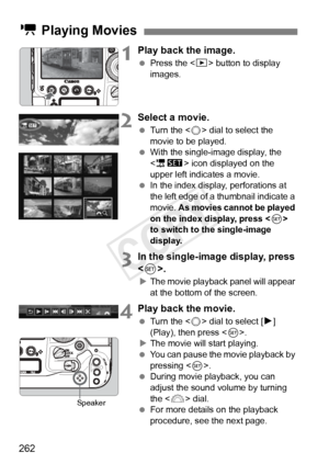 Page 262262
1Play back the image.
 Press the < x> button to display 
images.
2Select a movie.
  Turn the < 5> dial to select the 
movie to be played.
  With the single-image display, the 
 icon displayed on the 
upper left indicates a movie.
  In the index display, perforations at 
the left edge of a  thumbnail indicate a 
movie.  As movies cannot be played 
on the index display, press < 0> 
to switch to the single-image 
display.
3In the single-image display, press 
< 0>.
X The movie playback panel will appear...