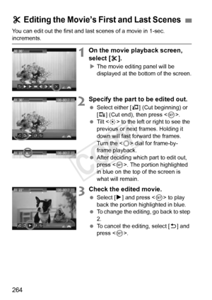 Page 264264
You can edit out the first and last scenes of a movie in 1-sec. 
increments.
1On the movie playback screen, 
select [X].
X The movie editing panel will be 
displayed at the bottom of the screen.
2Specify the part to be edited out.
  Select either [ U] (Cut beginning) or 
[V ] (Cut end), then press < 0>.
  Tilt < 9> to the left or right to see the 
previous or next frames. Holding it 
down will fast forward the frames. 
Turn the < 5> dial for frame-by-
frame playback.
  After deciding which part to...