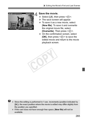 Page 265265
X Editing the Movie’s First and Last Scenes
4Save the movie.
  Select [W ], then press < 0>.
X The save screen will appear.
  To save it as a new movie, select 
[New file ]. To save it and overwrite 
the original movie file, select 
[Overwrite ]. Then press < 0>.
  On the confirmation screen, select 
[OK ], then press < 0> to save the 
edited movie and return to the movie 
playback screen.
  Since the editing is perform ed in 1-sec. increments (position indicated by 
[ X ]), the exact position where...