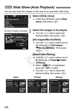 Page 266266
You can play back the images on the card as an automatic slide show.
1Select [Slide show].
 Under the [ 32] tab, select [Slide 
show ], then press < 0>.
2Select the images to be played.
  Turn the < 5> dial to select the 
desired option, then press < 0>.
[All images/Movies/Stills]
  Turn the < 5> dial to select one of 
the following: [ jAll images/
k Movies/z Stills]. Then press 
< 0 >.
[Date/Folder/Rating]
  Turn the < 5> dial to select one of 
the following: [ iDate/
nFolder/
9 Rating].
  When <...