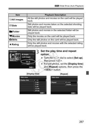 Page 267267
3 Slide Show (Auto Playback)
3Set the play time and repeat 
option.
 Turn the < 5> dial to select [Set up ], 
then press < 0>.
  For still photos, set the [ Display time] 
and [Repeat ] options, then press the 
< M > button.
ItemPlayback Description
jAll imagesAll the still photos and movies  on the card will be played 
back.
i DateStill photos and movies taken on the selected shooting 
date will be played back.
nFolder Still photos and movies in the selected folder will be 
played back.
k
MoviesOnly...