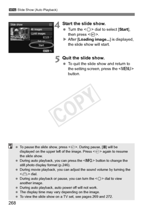 Page 268268
3 Slide Show (Auto Playback)
4Start the slide show.
 Turn the < 5> dial to select [ Start], 
then press < 0>.
X After [ Loading image... ] is displayed, 
the slide show will start.
5Quit the slide show.
  To quit the slide show and return to 
the setting screen, press the < M> 
button.
  To pause the slide show, press < 0>. During pause, [ G] will be 
displayed on the upper left  of the image. Press  again to resume 
the slide show.
  During auto playback , you can press the  button to change the...