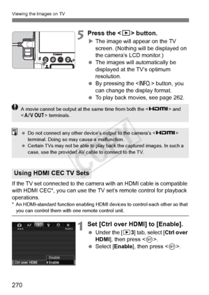 Page 270270
Viewing the Images on TV
5Press the  button.
XThe image will appear on the TV 
screen. (Nothing will be displayed on 
the camera’s LCD monitor.)
  The images will automatically be 
displayed at the TV’s optimum 
resolution.
  By pressing the < B> button, you 
can change the display format.
  To play back movies, see page 262.
If the TV set connected to the camera  with an HDMI cable is compatible 
with HDMI CEC*, you can use the TV set’s remote control for playback 
operations.
* An HDMI-standard...