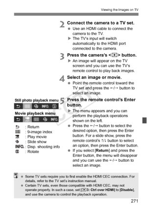 Page 271271
Viewing the Images on TV
2Connect the camera to a TV set.
 Use an HDMI cable to connect the 
camera to the TV.
X The TV’s input will switch 
automatically to the HDMI port 
connected to the camera.
3Press the camera’s < x> button.
XAn image will appear on the TV 
screen and you can use the TV’s 
remote control to play back images.
4Select an image or movie.
  Point the remote control toward the 
TV set and press the /  button to 
select an image.
5Press the remote control’s Enter 
button.
XThe menu...