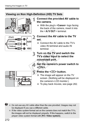 Page 272272
Viewing the Images on TV
1Connect the provided AV cable to 
the camera.
 With the plug’s < Canon> logo facing 
the back of the camera, insert it into 
the < q > terminal.
2Connect the AV cable to the TV 
set.
 Connect the AV cable to the TV’s 
video IN terminal and audio IN 
terminal.
3Turn on the TV and switch the 
TV’s video input to select the 
connected port.
4Set the camera’s power switch to 
.
5Press the < x> button.
XThe image will appear on the TV 
screen. (Nothing will be displayed on 
the...