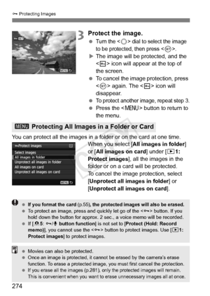 Page 274274
J Protecting Images
3Protect the image.
 Turn the  dial to select the image 
to be protected,  then press <
0>.
XThe image will be protected, and the 
 icon will appear at the top of 
the screen.
  To cancel the image protection, press 
 again. The < K> icon will 
disappear.
 
To protect another im age, repeat step 3.
 Press the  button to return to 
the menu.
You can protect all the images in a folder or on the card at one time. When you select [All images in folder ] 
or [ All images on card ]...