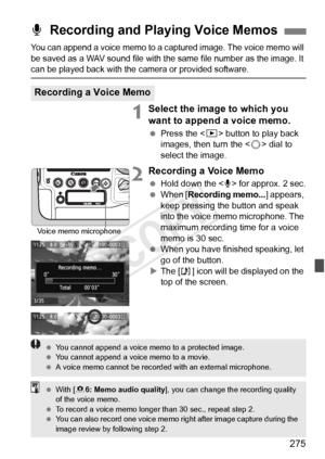 Page 275275
You can append a voice memo to a captured image. The voice memo will 
be saved as a WAV sound file with the same file number as the image. It 
can be played back with the camera or provided software.
1Select the image to which you 
want to append a voice memo.
 Press the < x> button to play back 
images, then turn the < 5> dial to 
select the image.
2Recording a Voice Memo
  Hold down the  for approx. 2 sec.
  When [ Recording memo... ] appears, 
keep pressing the button and speak 
into the voice...