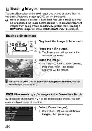 Page 280280
You can either select and erase images one by one or erase them in 
one batch. Protected images (p.273) will not be erased.
Once an image is erased, it cann ot be recovered. Make sure you 
no longer need the im age before erasing it. To prevent important 
images from being erased accide ntally, protect them. Erasing a 
RAW+JPEG image will erase both the RAW and JPEG images.
1Play back the image to be erased.
2Press the  button.
X The Erase menu will appear at the 
bottom of the screen.
3Erase the...