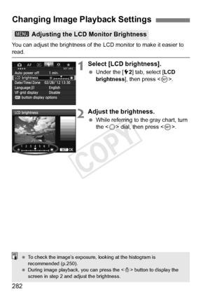 Page 282282
You can adjust the brightness of the LCD monitor to make it easier to read.
1Select [LCD brightness].
 Under the [ 52] tab, select [ LCD 
brightness ], then press < 0>.
2Adjust the brightness.
  While referring to the gray chart, turn 
the < 5> dial, then press < 0>.
Changing Image Playback Settings
3  Adjusting the LCD Monitor Brightness
 To check the image’s  exposure, looking at the histogram is 
recommended (p.250).
  During image playback, you can press the  button to display the 
screen in step...