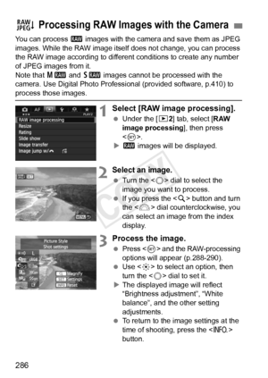 Page 286286
You can process 1 images with the camera and save them as JPEG 
images. While the RAW image itself  does not change, you can process 
the RAW image according to different  conditions to create any number 
of JPEG images from it.
Note that  41 and 61  images cannot be processed with the 
camera. Use Digital Photo Professional (provided software, p.410) to 
process those images.
1Select [RAW image processing].
  Under the [ 32] tab, select [RAW 
image processing ], then press 
< 0 >.
X 1  images will...