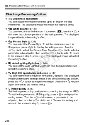 Page 288288
R Processing RAW Images with the Camera
   Brightness adjustment
You can adjust the image brightness up to ±1 stop in 1/3-stop 
increments. The displayed image will  reflect the setting’s effect.
  White balance (p.137)
You can select the white balance. If you select [ P], turn the < 6> 
dial to set the color temperature  on the setting screen. The displayed 
image will reflect the setting’s effect.
  Picture Style (p.129)
You can select the Picture Style. To set the parameters such as...