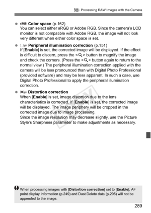 Page 289289
R Processing RAW Images with the Camera
   Color space (p.162)
You can select either sRGB or A dobe RGB. Since the camera’s LCD 
monitor is not compatible with Adobe RGB, the image will not look 
very different when either color space is set.
  Peripheral illumination correction (p.151)
If [ Enable ] is set, the corrected image will  be displayed. If the effect 
is difficult to discern, press the < u> button to magnify the image 
and check the corners. (Press the < u> button again to return to the...