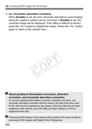 Page 290290
R Processing RAW Images with the Camera
   Chromatic aberration correction
When [Enable ] is set, the lens’ chromatic  aberrations (color fringing 
along the subject’s outline) can be corrected. If [ Enable] is set, the 
corrected image will be displayed. If the  effect is difficult to discern, 
press the < u> button to magnify the  image. (Press the  button 
again to return to the normal view.)
About peripheral illumination correction, distortion 
correction, and chromati c aberration correction
To...