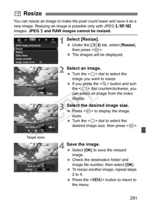 Page 291291
You can resize an image to make the pixel count lower and save it as a 
new image. Resizing an image is  possible only with JPEG 3/H /5  
images. JPEG  6 and RAW images cannot be resized.
1Select [Resize].
  Under the [ 32] tab, select [Resize ], 
then press < 0>.
X The images will be displayed.
2Select an image.
  Turn the < 5> dial to select the 
image you want to resize.
  If you press the < u> button and turn 
the < 6> dial counterclockwise, you 
can select an image from the index 
display....